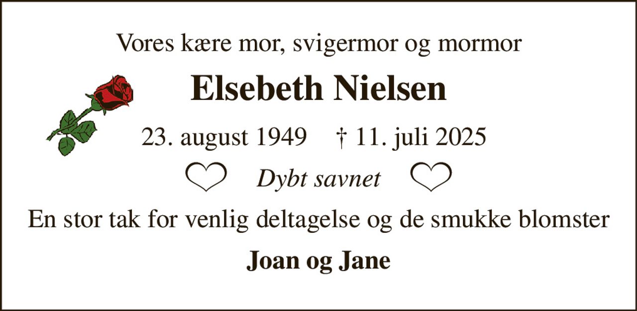Vores kære mor, svigermor og mormor 
Elsebeth Nielsen​ 
*​ 23. august 1949​ 
✝​ 11. juli 2025​ 
Dybt savnet 
En stor tak for venlig deltagelse og de smukke blomster 
Joan og Jane