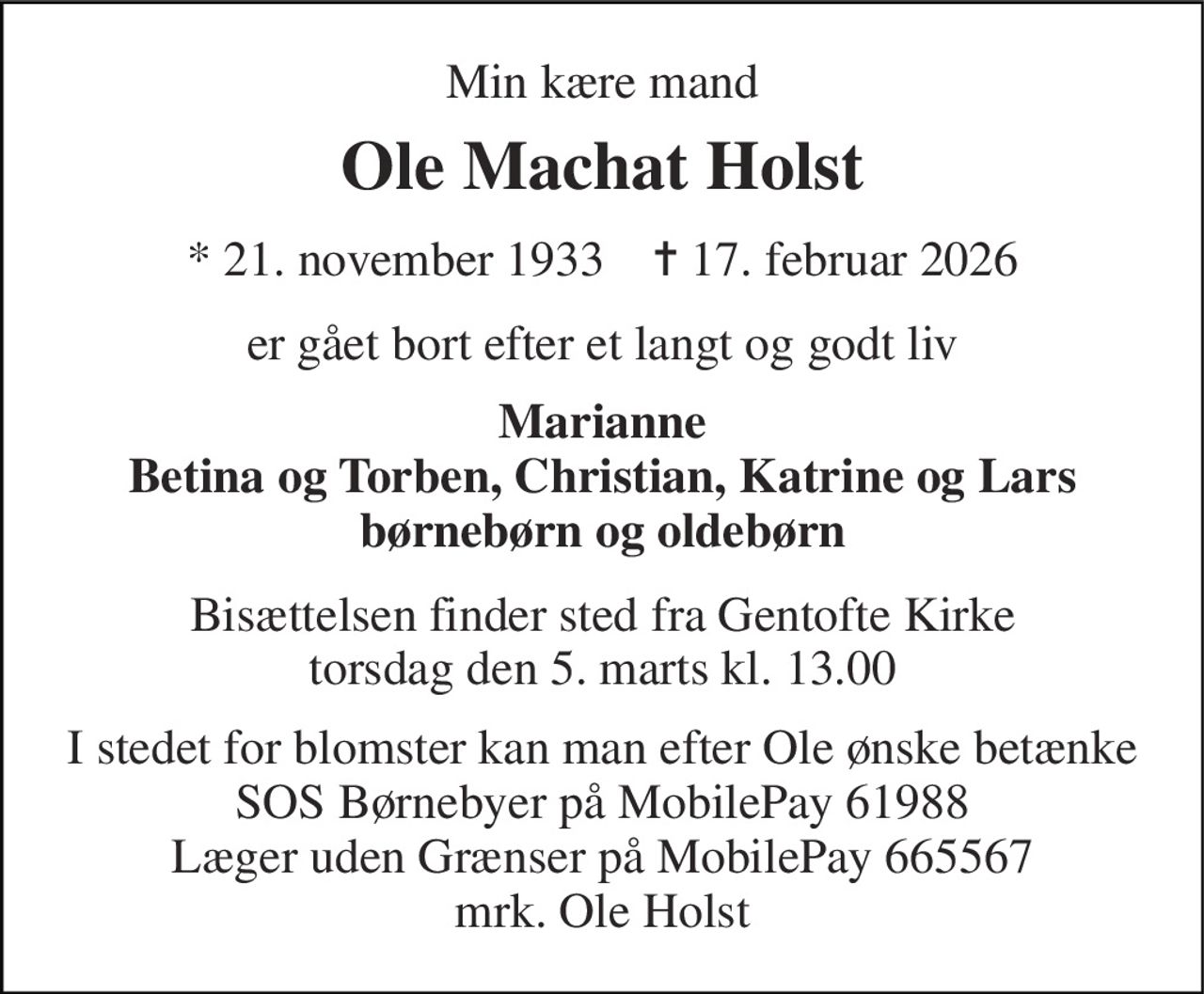 Min kære mand 
Ole Machat Holst 
*​ 21. november 1933​    ✝​ 17. februar 2026 
er gået bort efter et langt og godt liv 
Marianne Betina og Torben, Christian, Katrine og Lars børnebørn og oldebørn 
Bisættelsen​ finder sted fra Gentofte Kirke​ torsdag den 5. marts​ kl. 13.00 
I stedet for blomster kan man efter Ole ønske betænke SOS Børnebyer på MobilePay 61988 Læger uden Grænser på MobilePay 665567 mrk. Ole Holst
