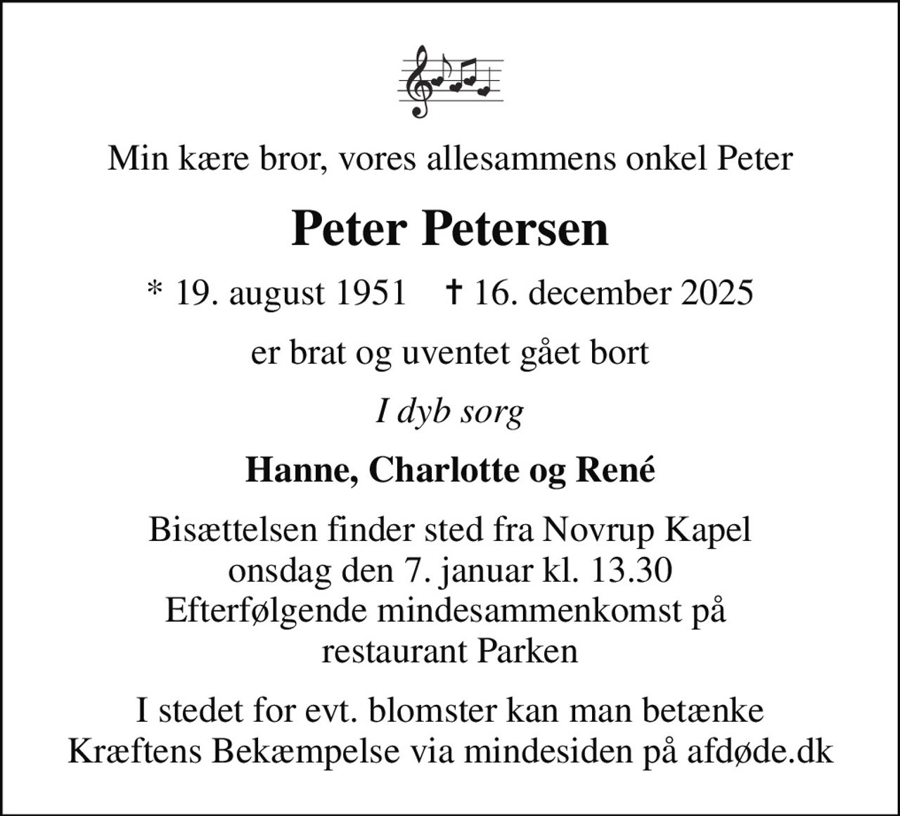 Min kære bror, vores allesammens onkel Peter
Peter Petersen
* 19. august 1951    ✝ 16. december 2025
er brat og uventet gået bort
I dyb sorg
Hanne, Charlotte og René
Bisættelsen finder sted fra Novrup Kapel  onsdag den 7. januar kl. 13.30  Efterfølgende mindesammenkomst på  restaurant Parken
I stedet for evt. blomster kan man betænke
					Kræftens Bekæmpelse via mindesiden på afdøde.dk