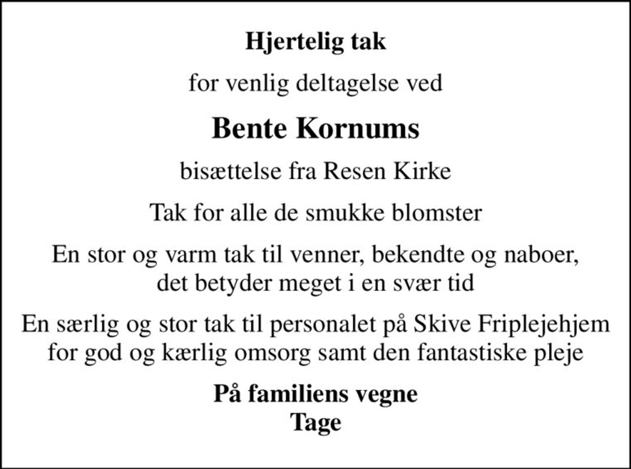 Hjertelig tak
for venlig deltagelse ved
Bente Kornums
bisættelse fra Resen Kirke
Tak for alle de smukke blomster
En stor og varm tak til venner, bekendte og naboer, det betyder meget i en svær tid
En særlig og stor tak til personalet på Skive Friplejehjem for god og kærlig omsorg samt den fantastiske pleje
På familiens vegne Tage