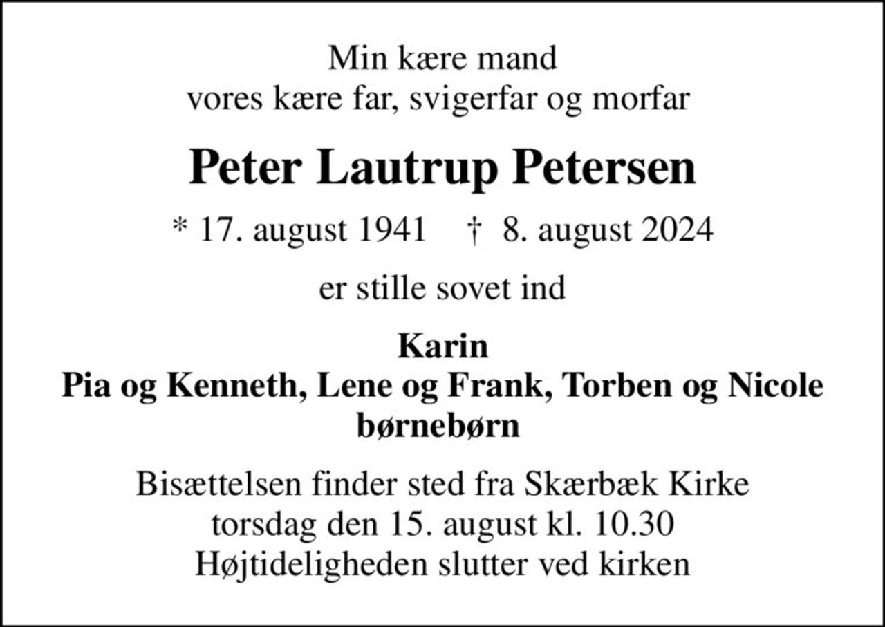 Min kære mand vores kære far, svigerfar og morfar 
Peter Lautrup Petersen
* 17. august 1941    ✝ 8. august 2024
er stille sovet ind
Karin Pia og Kenneth, Lene og Frank, Torben og Nicole børnebørn 
Bisættelsen finder sted fra Skærbæk Kirke  torsdag den 15. august kl. 10.30  Højtideligheden slutter ved kirken