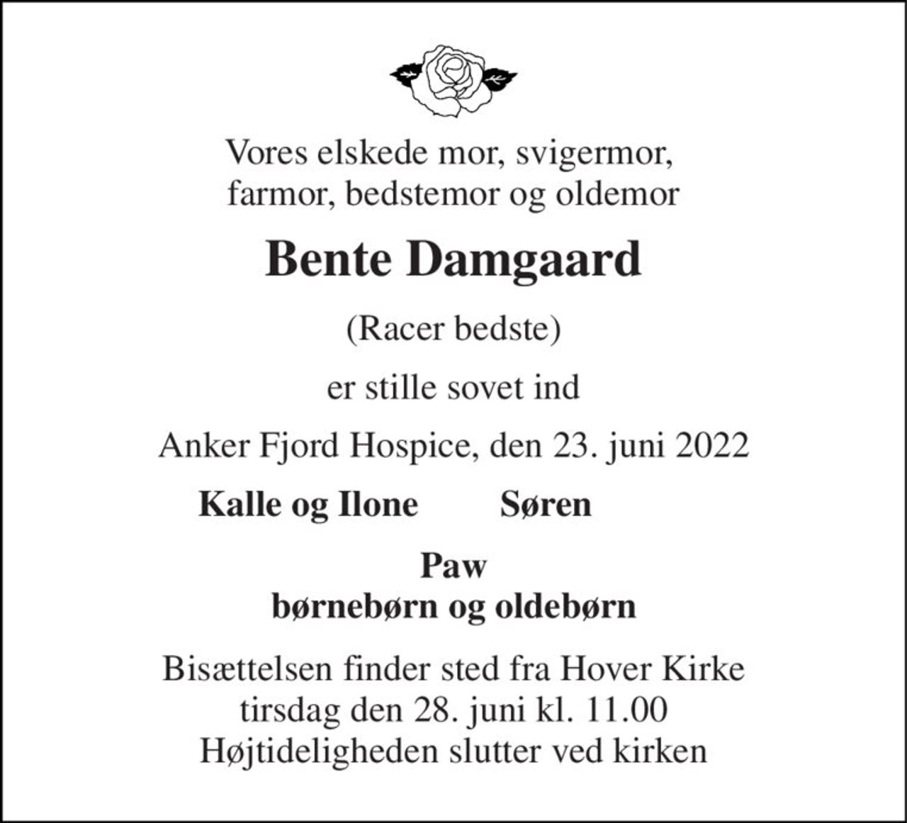 Vores elskede mor, svigermor,  farmor, bedstemor og oldemor 
Bente Damgaard 
(Racer bedste) 
er stille sovet ind 
Anker Fjord Hospice, den 23. juni 2022 
Kalle og Ilone 
Søren 
Paw børnebørn og oldebørn 
Bisættelsen​ finder sted fra Hover Kirke​ tirsdag den 28. juni​ kl. 11.00 Højtideligheden slutter ved kirken
