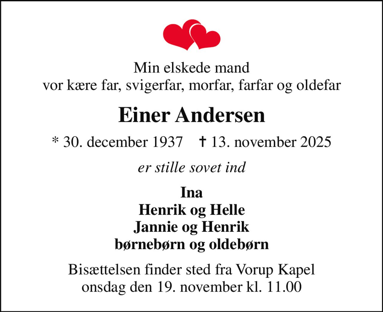 Min elskede mand vor kære far, svigerfar, morfar, farfar og oldefar
Einer Andersen
* 30. december 1937    ✝ 13. november 2025
er stille sovet ind
Ina Henrik og Helle Jannie og Henrik børnebørn og oldebørn
Bisættelsen finder sted fra Vorup Kapel  onsdag den 19. november kl. 11.00