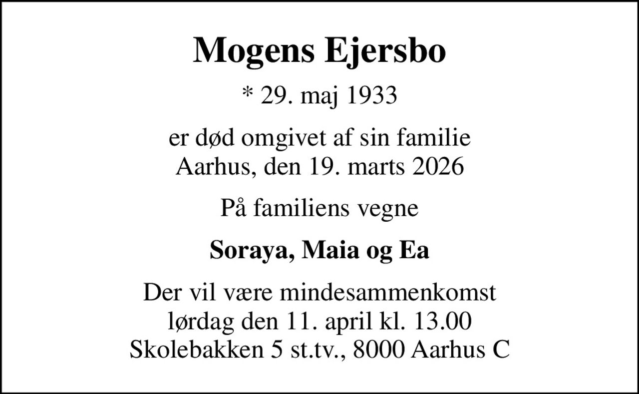 Mogens Ejersbo
* 29. maj 1933
er død omgivet af sin familie Aarhus, den 19. marts 2026
På familiens vegne
Soraya, Maia og Ea
Der vil være mindesammenkomst lørdag den 11. april kl. 13.00 Skolebakken 5 st.tv., 8000 Aarhus C