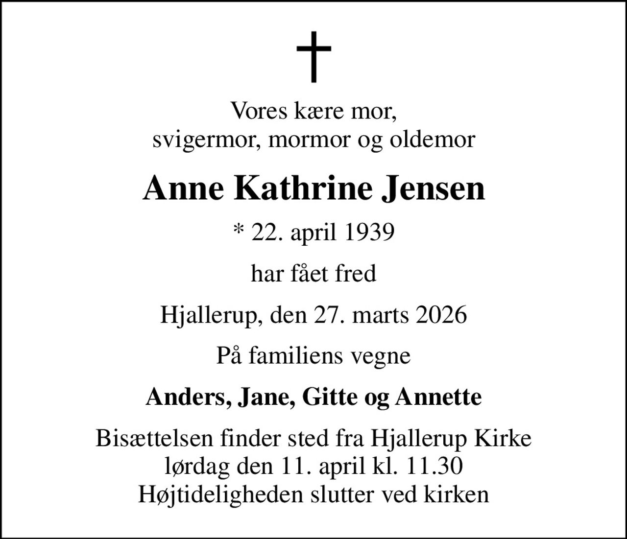 Vores kære mor, svigermor, mormor og oldemor
Anne Kathrine Jensen
* 22. april 1939
har fået fred
Hjallerup, den 27. marts 2026
På familiens vegne
Anders, Jane, Gitte og Annette
Bisættelsen finder sted fra Hjallerup Kirke  lørdag den 11. april kl. 11.30  Højtideligheden slutter ved kirken