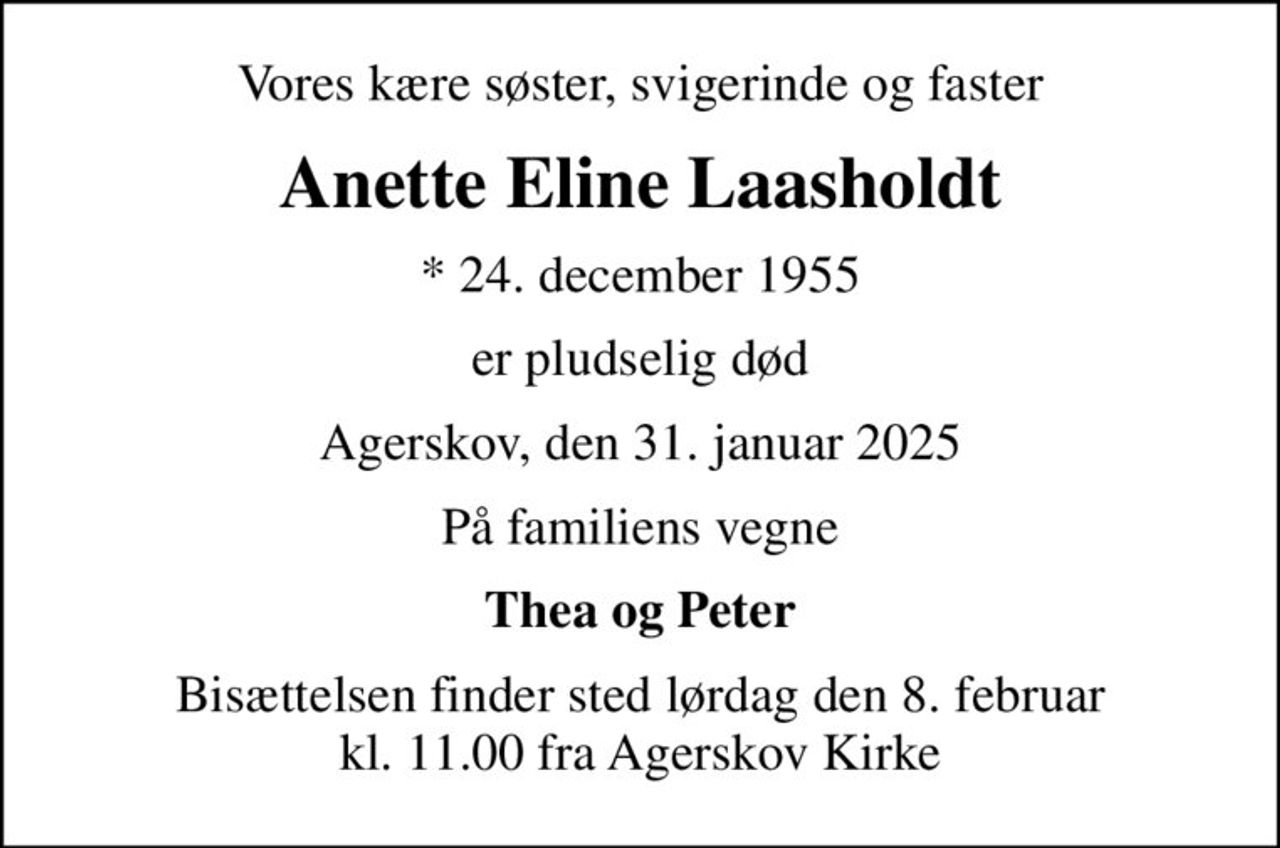 Vores kære søster, svigerinde og faster
Anette Eline Laasholdt
* 24. december 1955
er pludselig død
Agerskov, den 31. januar 2025
På familiens vegne
Thea og Peter
Bisættelsen finder sted lørdag den 8. februar kl. 11.00 fra Agerskov Kirke