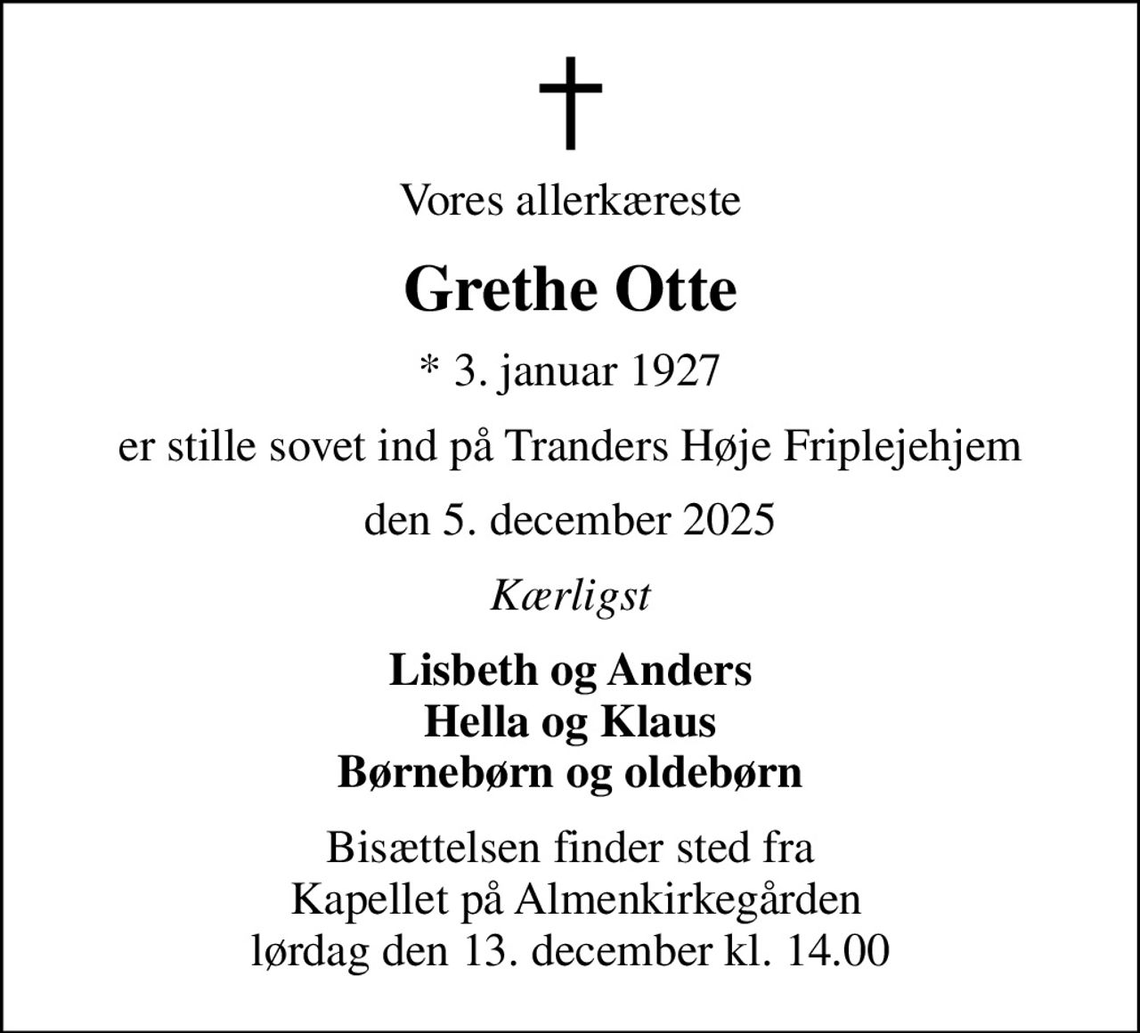 Vores allerkæreste
Grethe Otte
* 3. januar 1927
er stille sovet ind på Tranders Høje Friplejehjem
den 5. december 2025
Kærligst
Lisbeth og Anders Hella og Klaus Børnebørn og oldebørn
Bisættelsen finder sted fra  Kapellet på Almenkirkegården lørdag den 13. december kl. 14.00