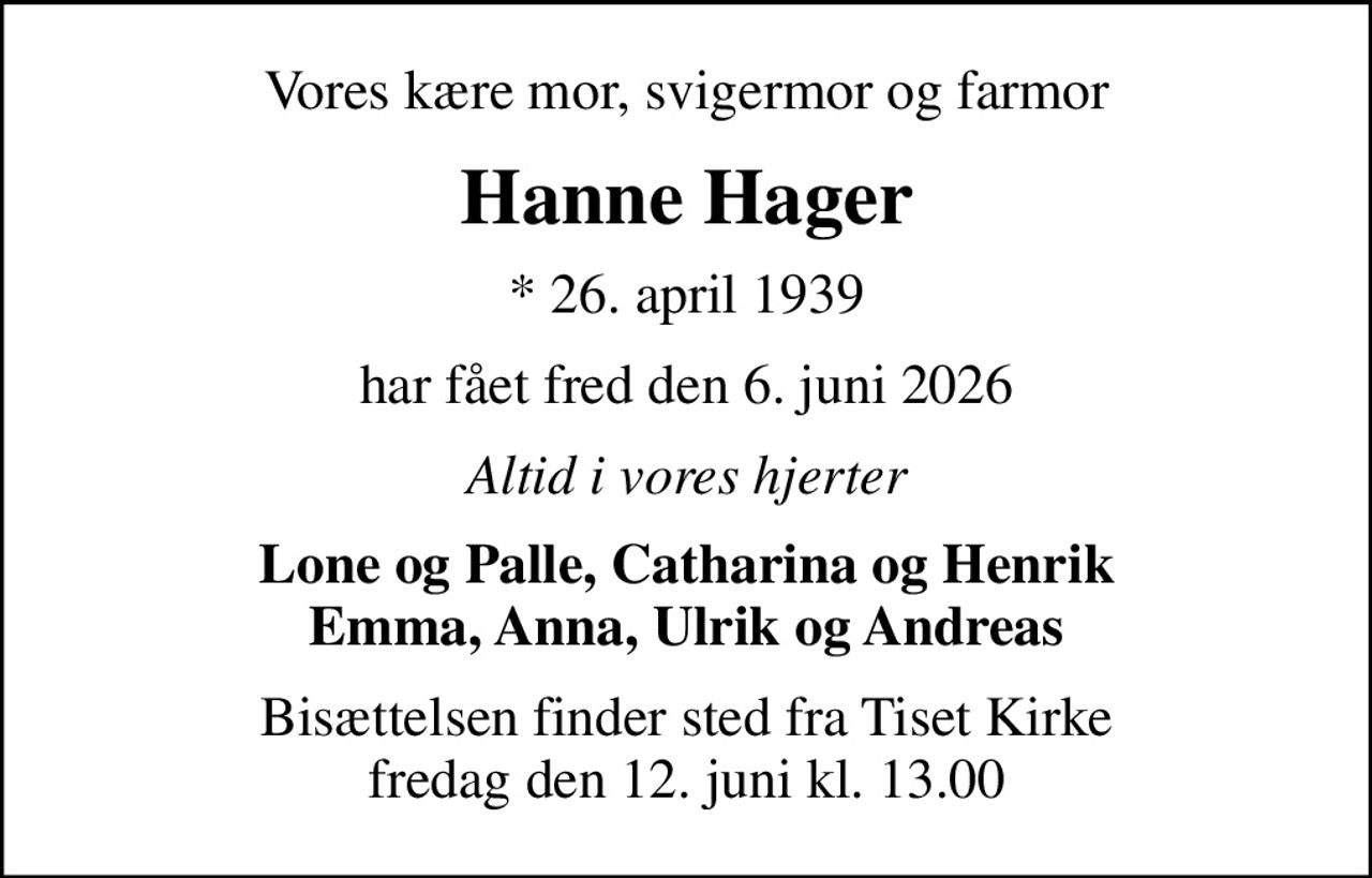 Vores kære mor, svigermor og farmor
Hanne Hager
* 26. april 1939
har fået fred den 6. juni 2026
Altid i vores hjerter
Lone og Palle, Catharina og Henrik Emma, Anna, Ulrik og Andreas
Bisættelsen finder sted fra Tiset Kirke  fredag den 12. juni kl. 13.00