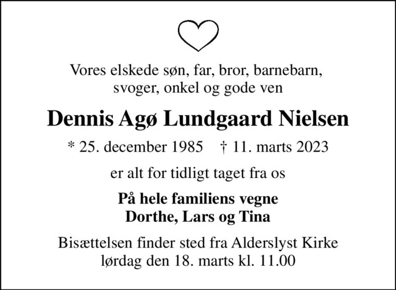 Vores elskede søn, far, bror, barnebarn,  svoger, onkel og gode ven
Dennis Agø Lundgaard Nielsen
* 25. december 1985    ✝ 11. marts 2023
er alt for tidligt taget fra os
På hele familiens vegne Dorthe, Lars og Tina
Bisættelsen finder sted fra Alderslyst Kirke  lørdag den 18. marts kl. 11.00