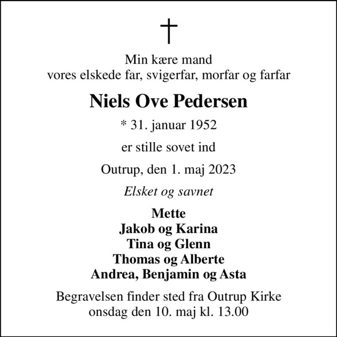 Min kære mand vores elskede far, svigerfar, morfar og farfar
Niels Ove Pedersen
* 31. januar 1952
er stille sovet ind
Outrup, den 1. maj 2023
Elsket og savnet
Mette Jakob og Karina Tina og Glenn Thomas og Alberte Andrea, Benjamin og Asta
Begravelsen finder sted fra Outrup Kirke  onsdag den 10. maj kl. 13.00