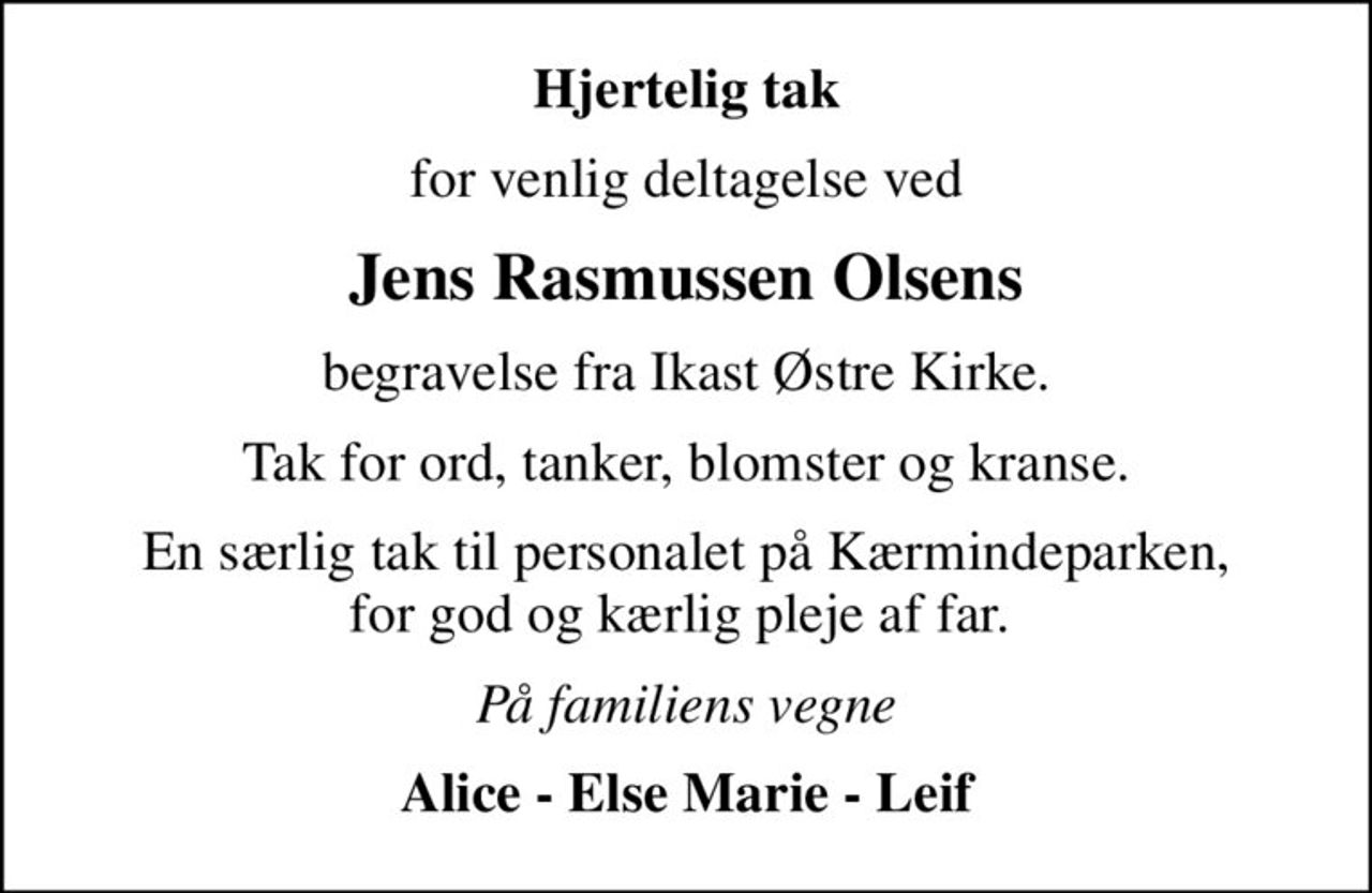 Hjertelig tak
for venlig deltagelse ved
Jens Rasmussen Olsens
begravelse fra Ikast Østre Kirke.
Tak for ord, tanker, blomster og kranse.
En særlig tak til personalet på Kærmindeparken, for god og kærlig pleje af far. 
På familiens vegne
Alice - Else Marie - Leif