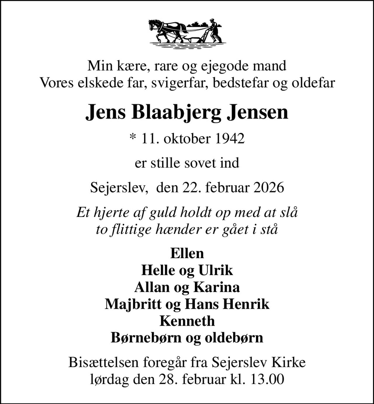 Min kære, rare og ejegode mand Vores elskede far, svigerfar, bedstefar og oldefar
Jens Blaabjerg Jensen
* 11. oktober 1942
er stille sovet ind
Sejerslev,  den 22. februar 2026
Et hjerte af guld holdt op med at slå to flittige hænder er gået i stå
Ellen Helle og Ulrik Allan og Karina Majbritt og Hans Henrik Kenneth Børnebørn og oldebørn
Bisættelsen foregår fra Sejerslev Kirke  lørdag den 28. februar kl. 13.00