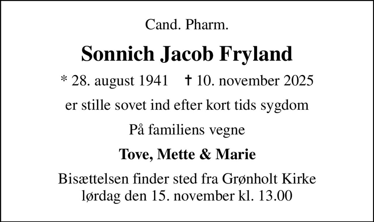 Cand. Pharm.
Sonnich Jacob Fryland
* 28. august 1941    ✝ 10. november 2025
er stille sovet ind efter kort tids sygdom
På familiens vegne
Tove, Mette & Marie
Bisættelsen finder sted fra Grønholt Kirke  lørdag den 15. november kl. 13.00