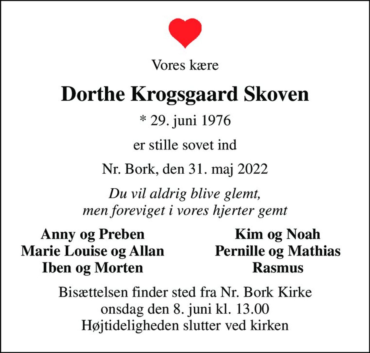 Vores kære
Dorthe Krogsgaard Skoven
* 29. juni 1976
er stille sovet ind
Nr. Bork, den 31. maj 2022
Du vil aldrig blive glemt, men foreviget i vores hjerter gemt
Anny og Preben
Kim og Noah
Marie Louise og Allan
Pernille og Mathias
Iben og Morten
Rasmus
Bisættelsen finder sted fra Nr. Bork Kirke  onsdag den 8. juni kl. 13.00  Højtideligheden slutter ved kirken