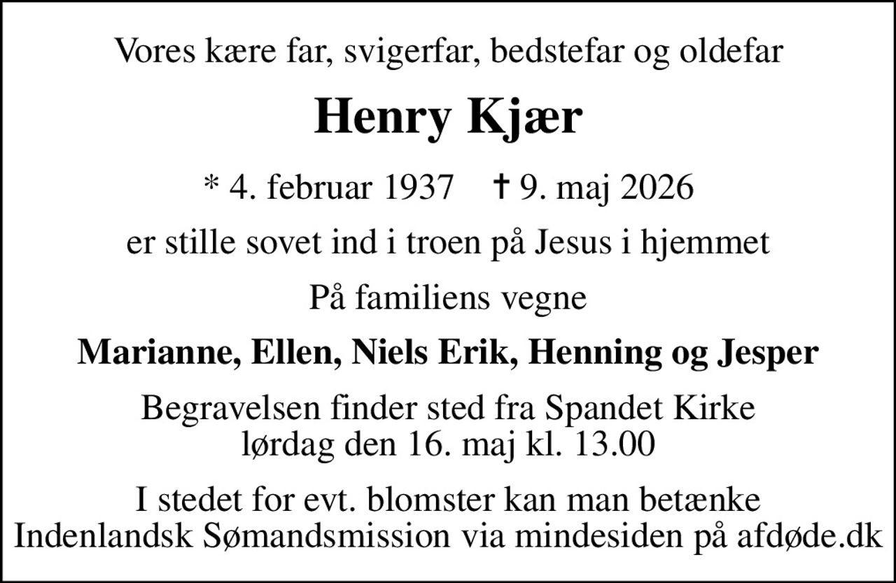Vores kære far, svigerfar, bedstefar og oldefar
Henry Kjær
* 4. februar 1937    ✝ 9. maj 2026
er stille sovet ind i troen på Jesus i hjemmet
På familiens vegne
Marianne, Ellen, Niels Erik, Henning og Jesper
Begravelsen finder sted fra Spandet Kirke  lørdag den 16. maj kl. 13.00 
I stedet for evt. blomster kan man betænke
					Indenlandsk Sømandsmission via mindesiden på afdøde.dk