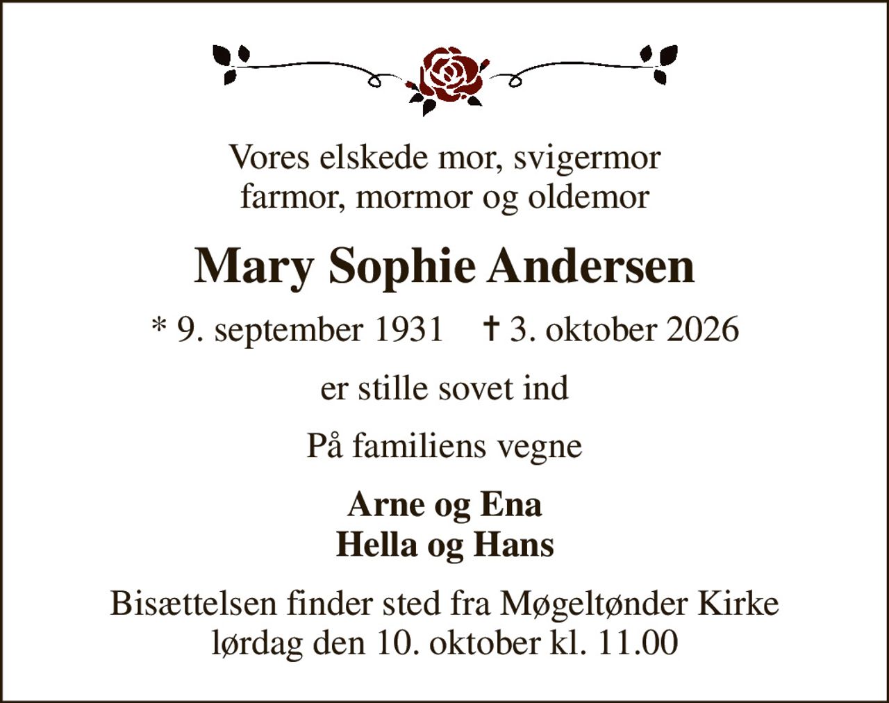 Vores elskede mor, svigermor farmor, mormor og oldemor
Mary Sophie Andersen
* 9. september 1931    ✝ 3. oktober 2026
er stille sovet ind
På familiens vegne
Arne og Ena Hella og Hans
Bisættelsen finder sted fra Møgeltønder Kirke  lørdag den 10. oktober kl. 11.00