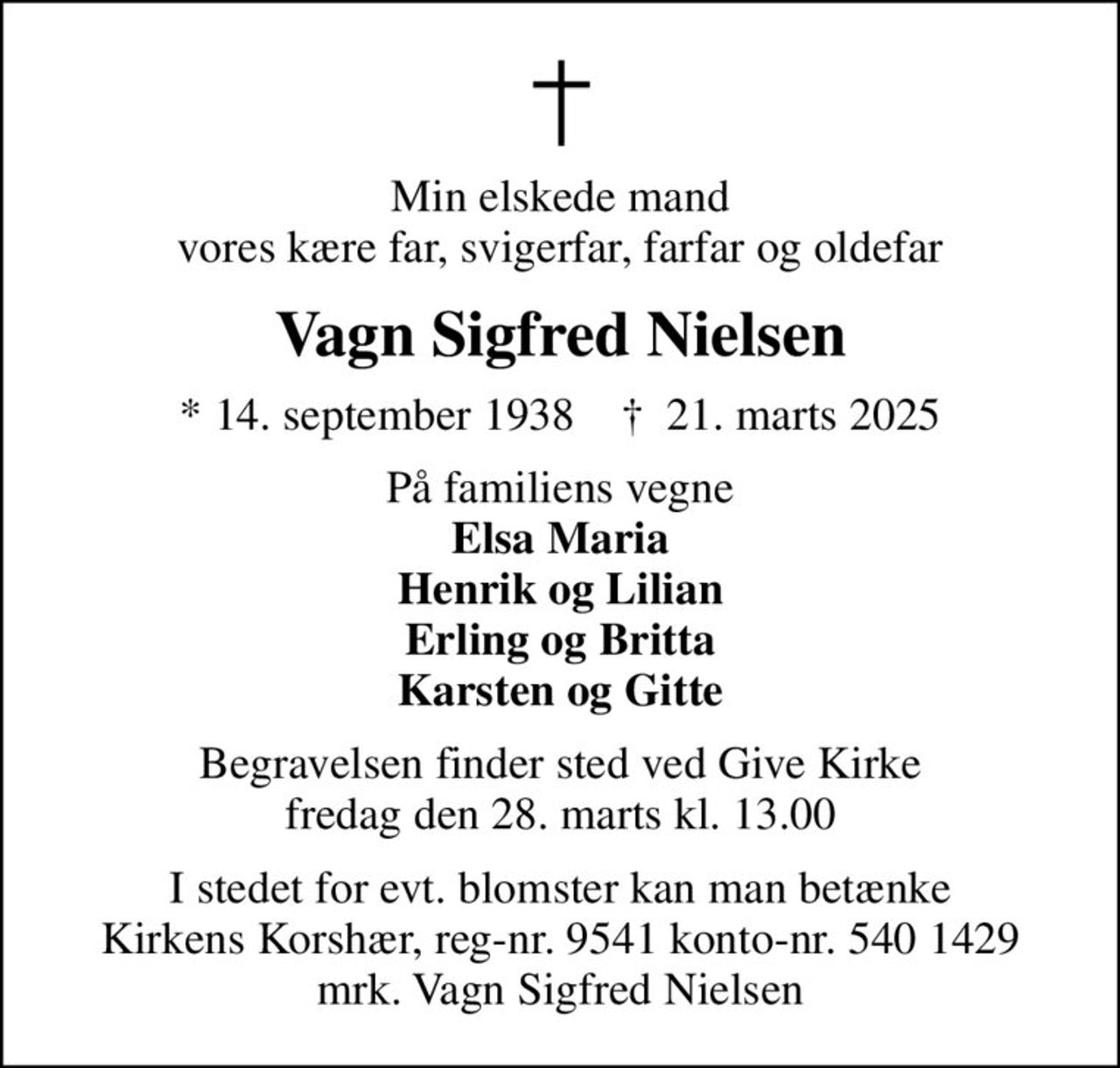 Min elskede mand vores kære far, svigerfar, farfar og oldefar
Vagn Sigfred Nielsen
* 14. september 1938    ✝ 21. marts 2025
På familiens vegne <b>Elsa Maria Henrik og Lilian Erling og Britta Karsten og Gitte</b>
Begravelsen finder sted ved Give Kirke  fredag den 28. marts kl. 13.00 
I stedet for evt. blomster kan man betænke
					Kirkens Korshær reg-nr.9541konto-nr.5401429mrk. Vagn Sigfred
					Nielsen