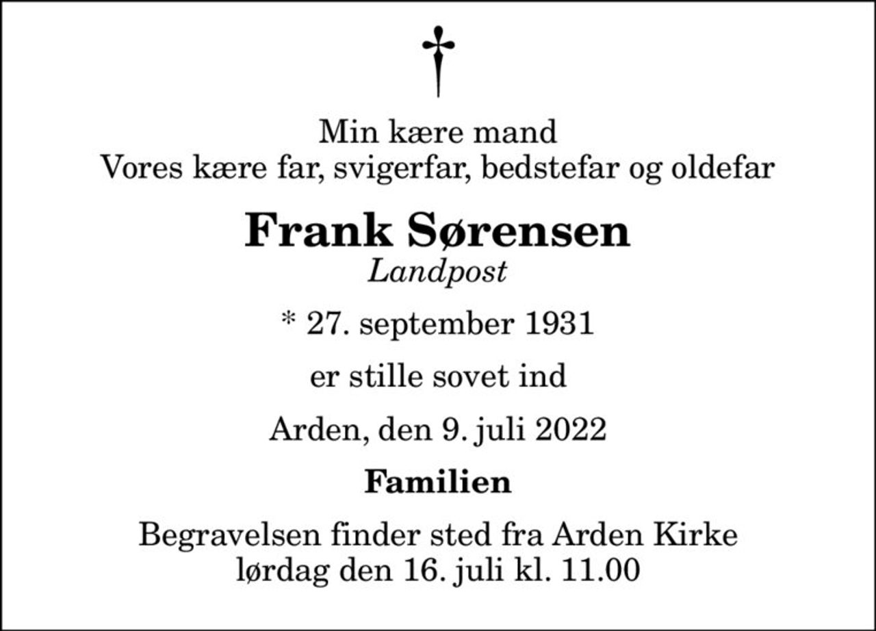 Min kære mand Vores kære far, svigerfar, bedstefar og oldefar
Frank Sørensen
Landpost
* 27. september 1931
er stille sovet ind
Arden, den 9. juli 2022
Familien
Begravelsen finder sted fra Arden Kirke  lørdag den 16. juli kl. 11.00