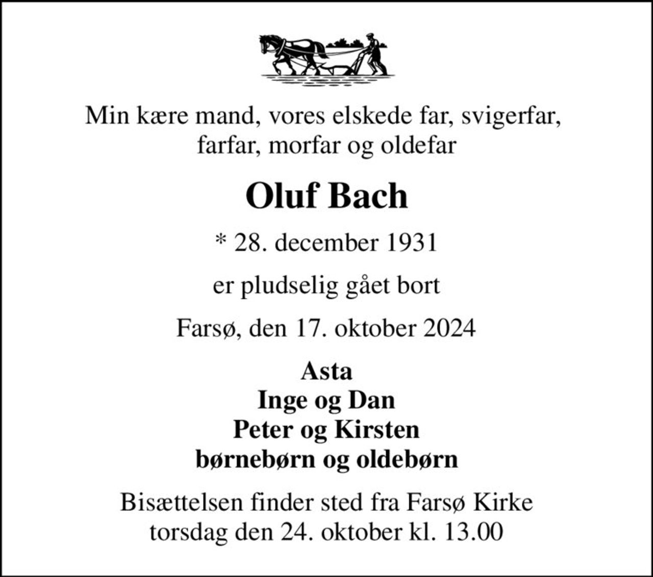 Min kære mand, vores elskede far, svigerfar,  farfar, morfar og oldefar
Oluf Bach
* 28. december 1931
er pludselig gået bort
Farsø, den 17. oktober 2024
Asta Inge og Dan Peter og Kirsten børnebørn og oldebørn
Bisættelsen finder sted fra Farsø Kirke  torsdag den 24. oktober kl. 13.00
