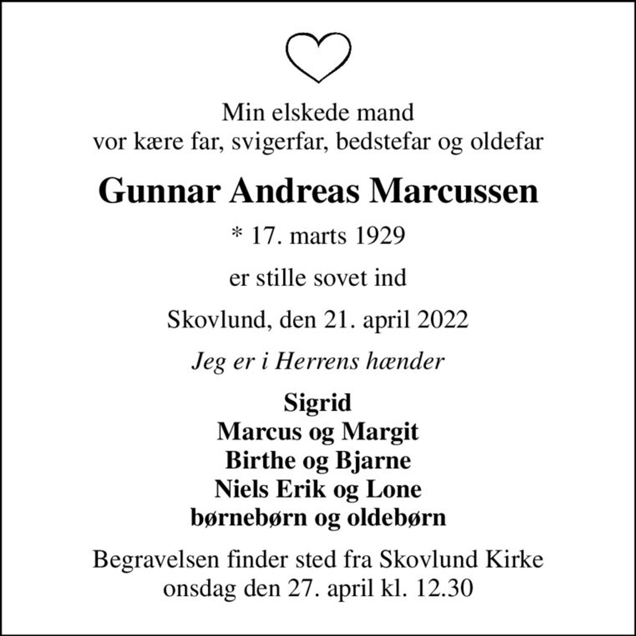 Min elskede mand vor kære far, svigerfar, bedstefar og oldefar
Gunnar Andreas Marcussen
* 17. marts 1929
er stille sovet ind
Skovlund, den 21. april 2022
Jeg er i Herrens hænder
Sigrid Marcus og Margit Birthe og Bjarne Niels Erik og Lone børnebørn og oldebørn
Begravelsen finder sted fra Skovlund Kirke  onsdag den 27. april kl. 12.30