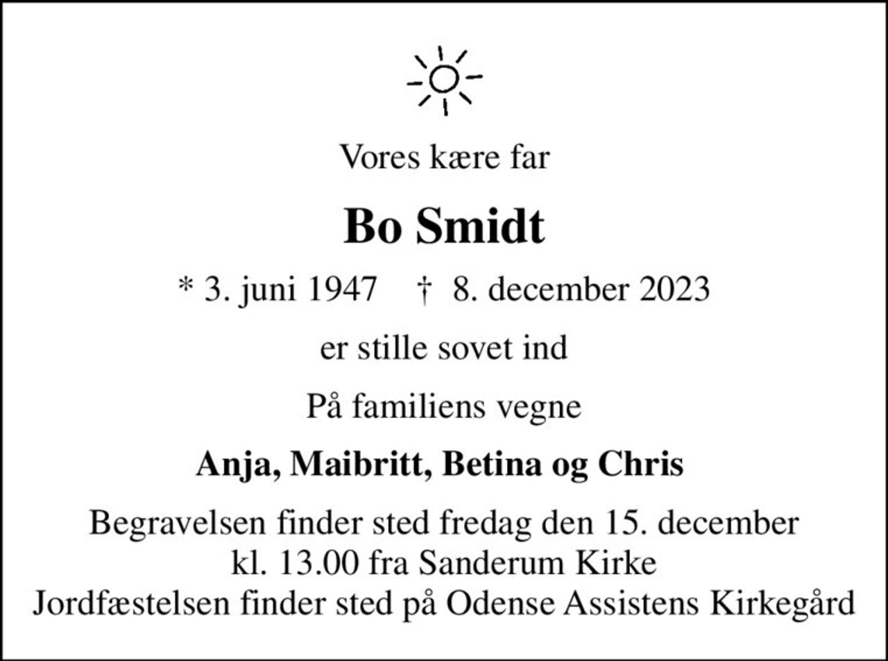 Vores kære far
Bo Smidt
* 3. juni 1947    ✝ 8. december 2023
er stille sovet ind
På familiens vegne
Anja, Maibritt, Betina og Chris 
Begravelsen finder sted fredag den 15. december kl. 13.00 fra Sanderum Kirke Jordfæstelsen finder sted på Odense Assistens Kirkegård