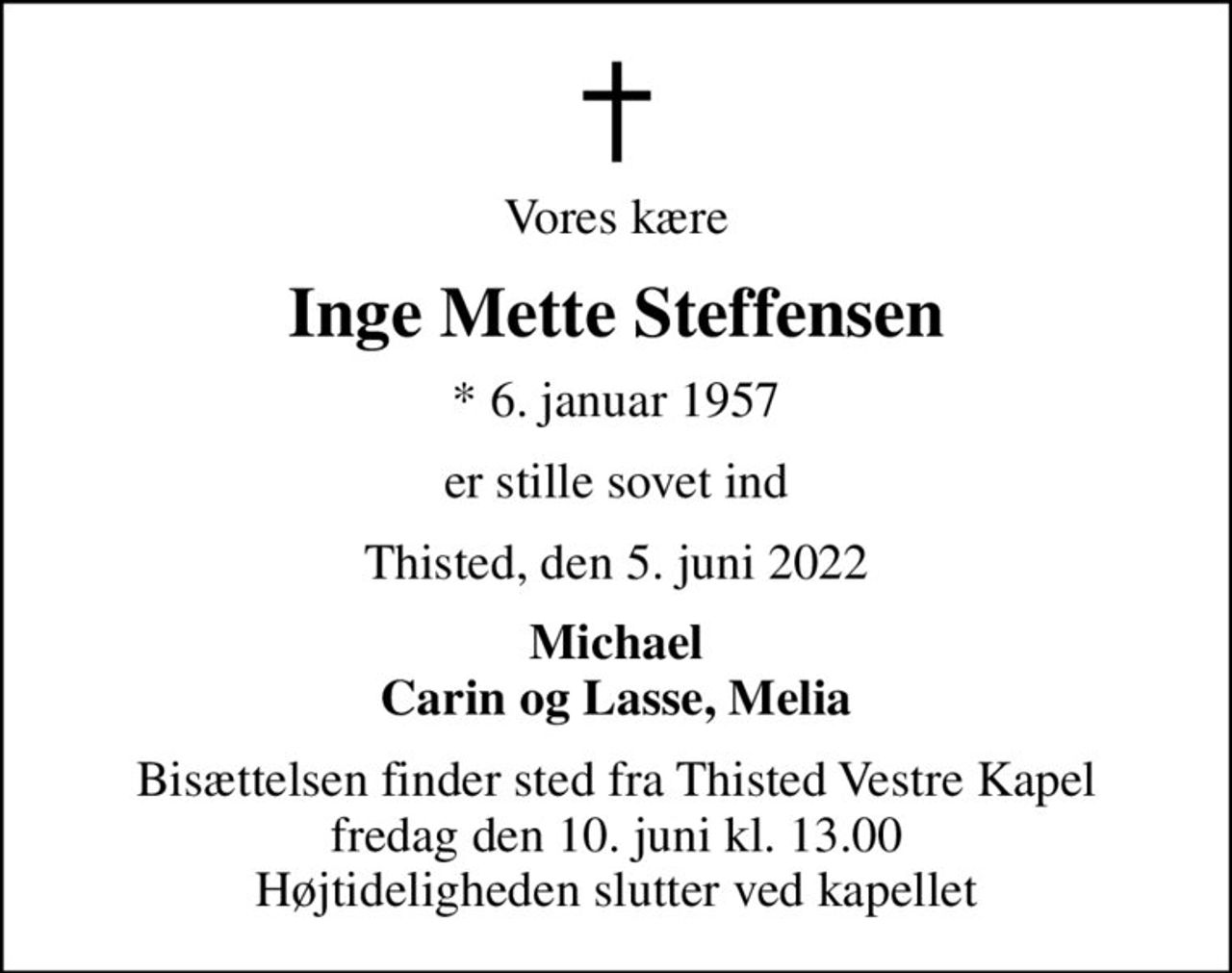 Vores kære
Inge Mette Steffensen
* 6. januar 1957
er stille sovet ind
Thisted, den 5. juni 2022
Michael Carin og Lasse, Melia
Bisættelsen finder sted fra Thisted Vestre Kapel  fredag den 10. juni kl. 13.00  Højtideligheden slutter ved kapellet