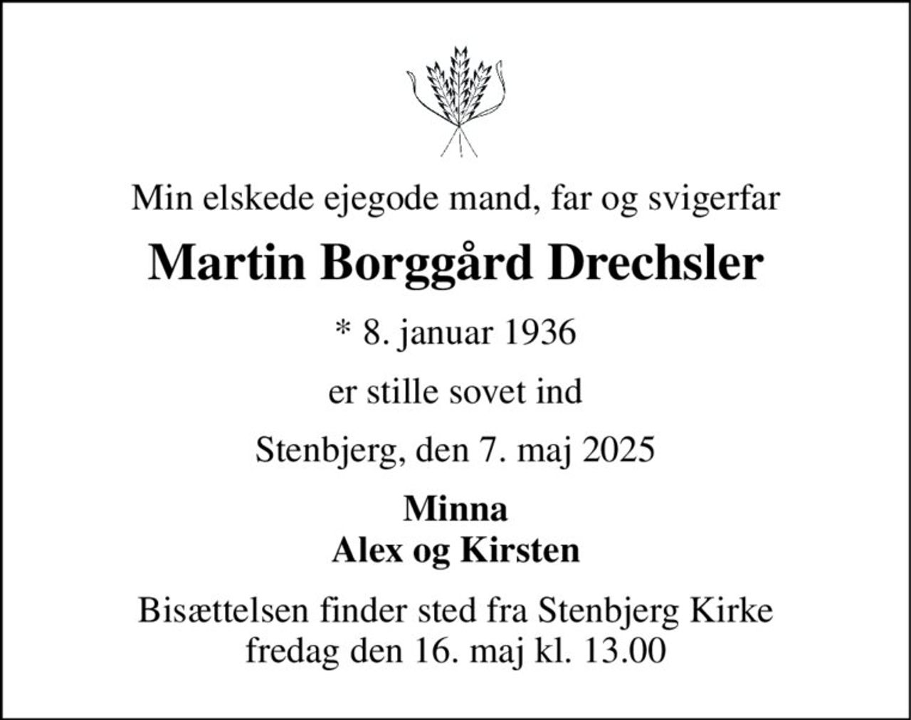 Min elskede ejegode mand, far og svigerfar 
Martin Borggård Drechsler 
* 8. januar 1936 
er stille sovet ind 
Stenbjerg, den 7. maj 2025 
Minna Alex og Kirsten 
Bisættelsen finder sted fra Stenbjerg Kirke fredag den 16. maj kl. 13.00