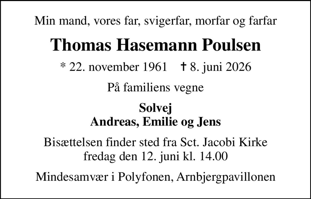 Min mand, vores far, svigerfar, morfar og farfar
Thomas Hasemann Poulsen
* 22. november 1961    ✝ 8. juni 2026
På familiens vegne
Solvej Andreas, Emilie og Jens
Bisættelsen finder sted fra Sct. Jacobi Kirke  fredag den 12. juni kl. 14.00 
Mindesamvær i Polyfonen, Arnbjergpavillonen