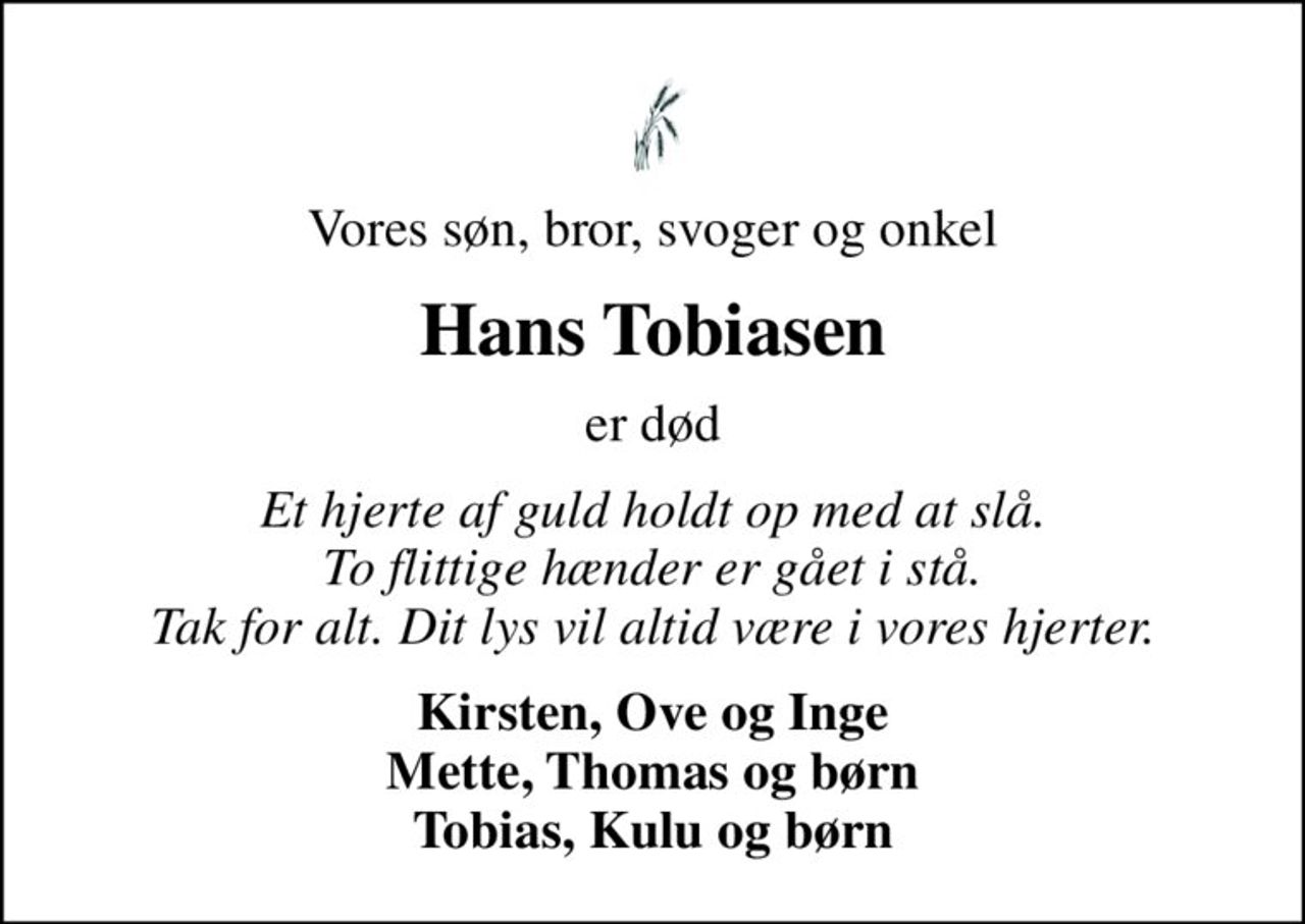 Vores søn, bror, svoger og onkel
Hans Tobiasen
er død
Et hjerte af guld holdt op med at slå. To flittige hænder er gået i stå. Tak for alt. Dit lys vil altid være i vores hjerter.
Kirsten, Ove og Inge Mette, Thomas og børn Tobias, Kulu og børn
