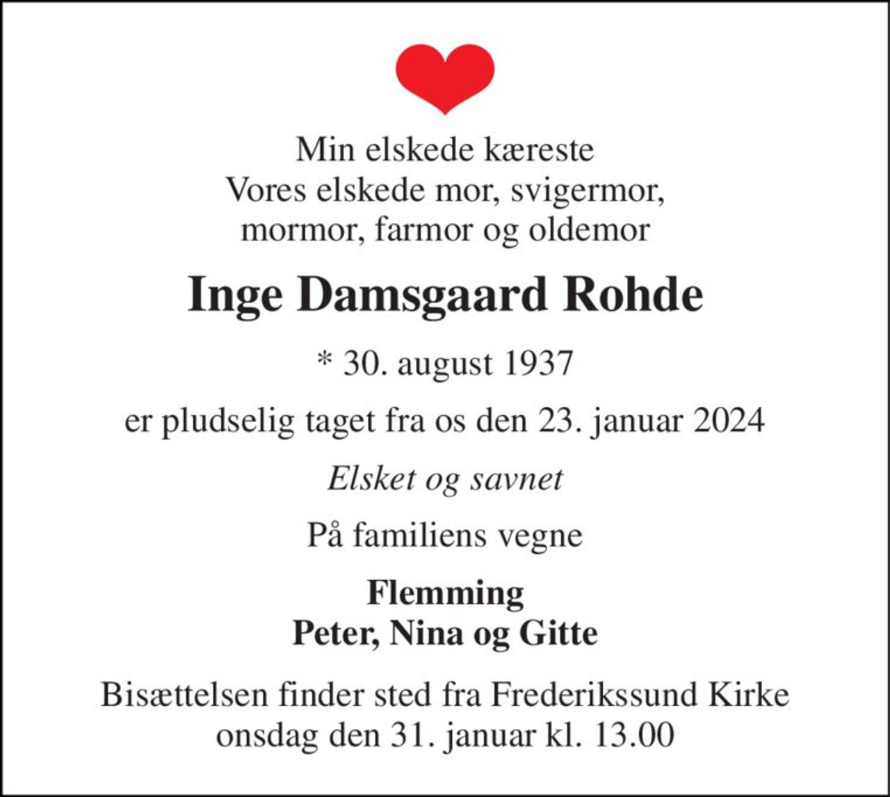 Min elskede kæreste Vores elskede mor, svigermor, mormor, farmor og oldemor 
Inge Damsgaard Rohde 
*​ 30. august 1937 
er pludselig taget fra os den 23. januar 2024 
Elsket og savnet 
På familiens vegne 
Flemming Peter, Nina og Gitte 
Bisættelsen​ finder sted fra Frederikssund Kirke​ onsdag den 31. januar​ kl. 13.00