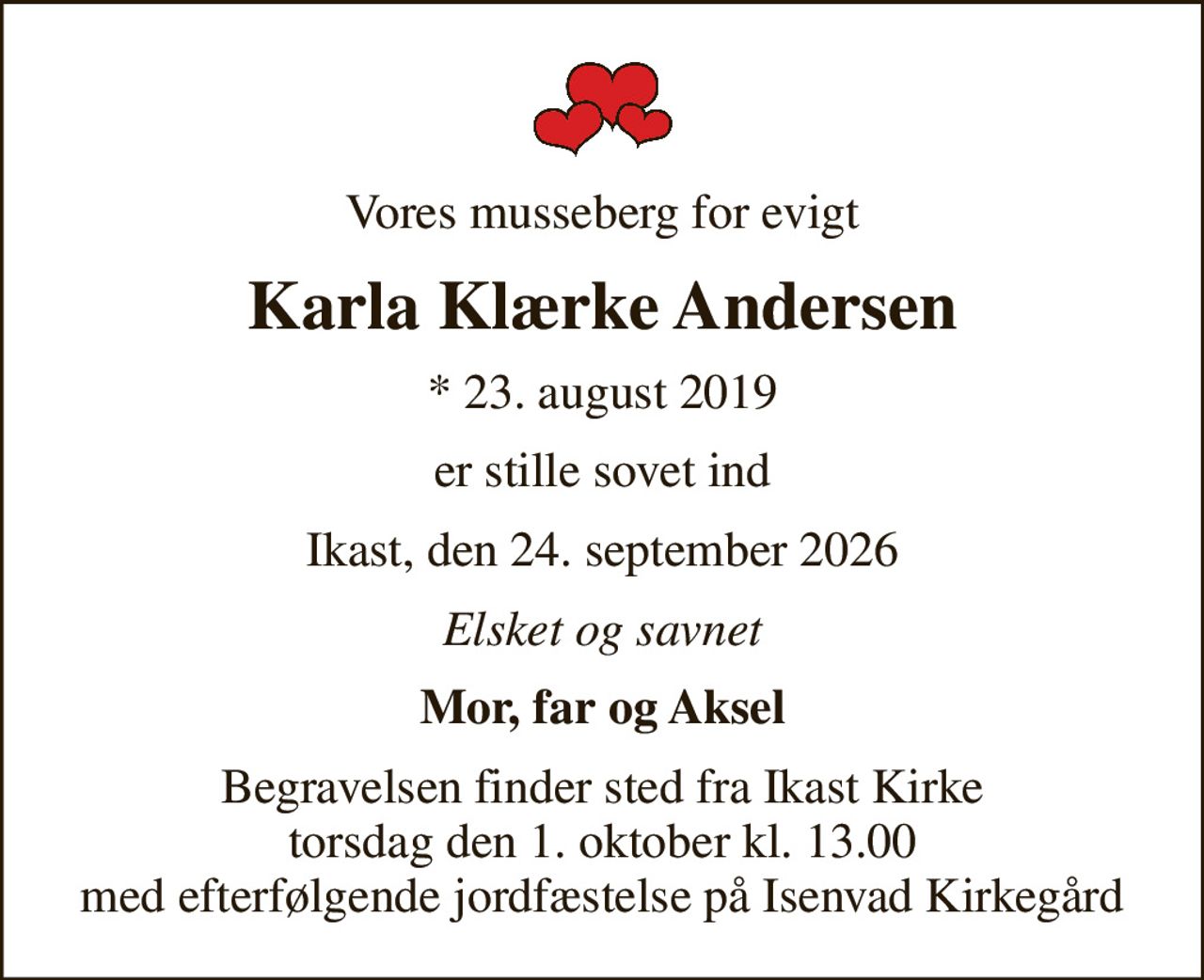 Vores musseberg for evigt
Karla Klærke Andersen
* 23. august 2019
er stille sovet ind
Ikast, den 24. september 2026
Elsket og savnet
Mor, far og Aksel
Begravelsen finder sted fra Ikast Kirke  torsdag den 1. oktober kl. 13.00  med efterfølgende jordfæstelse på Isenvad Kirkegård