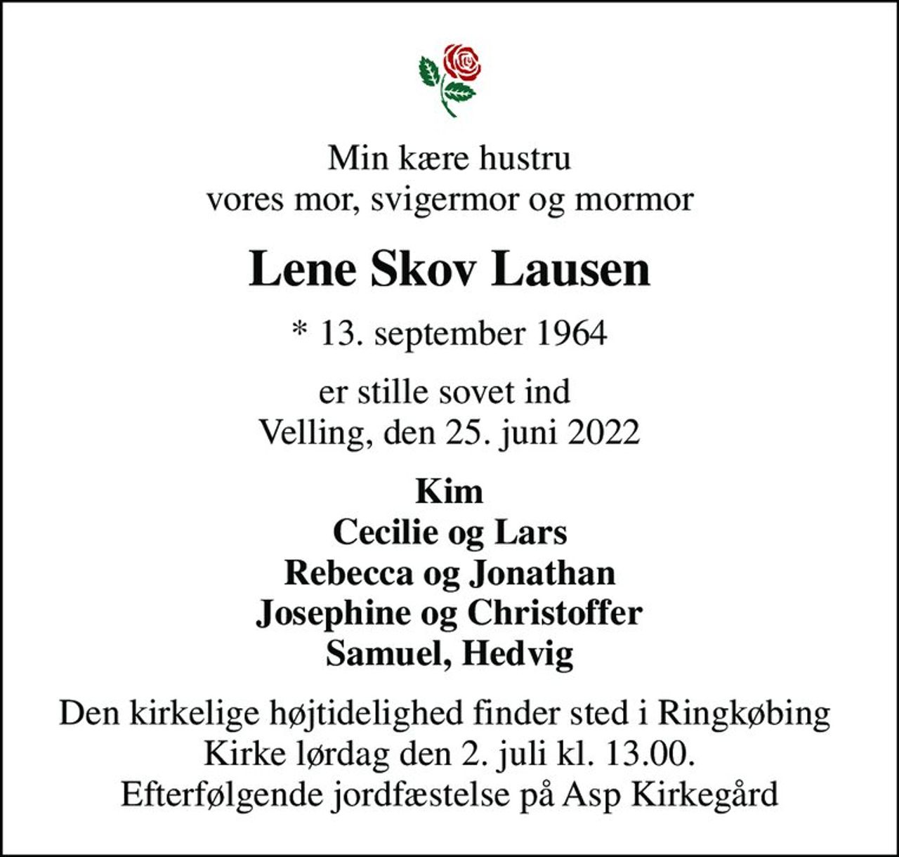 Min kære hustru vores mor, svigermor og mormor
Lene Skov Lausen
* 13. september 1964
er stille sovet ind  Velling, den 25. juni 2022
Kim Cecilie og Lars Rebecca og Jonathan Josephine og Christoffer Samuel, Hedvig
Den kirkelige højtidelighed finder sted i Ringkøbing  Kirke lørdag den 2. juli kl. 13.00. Efterfølgende jordfæstelse på Asp Kirkegård
