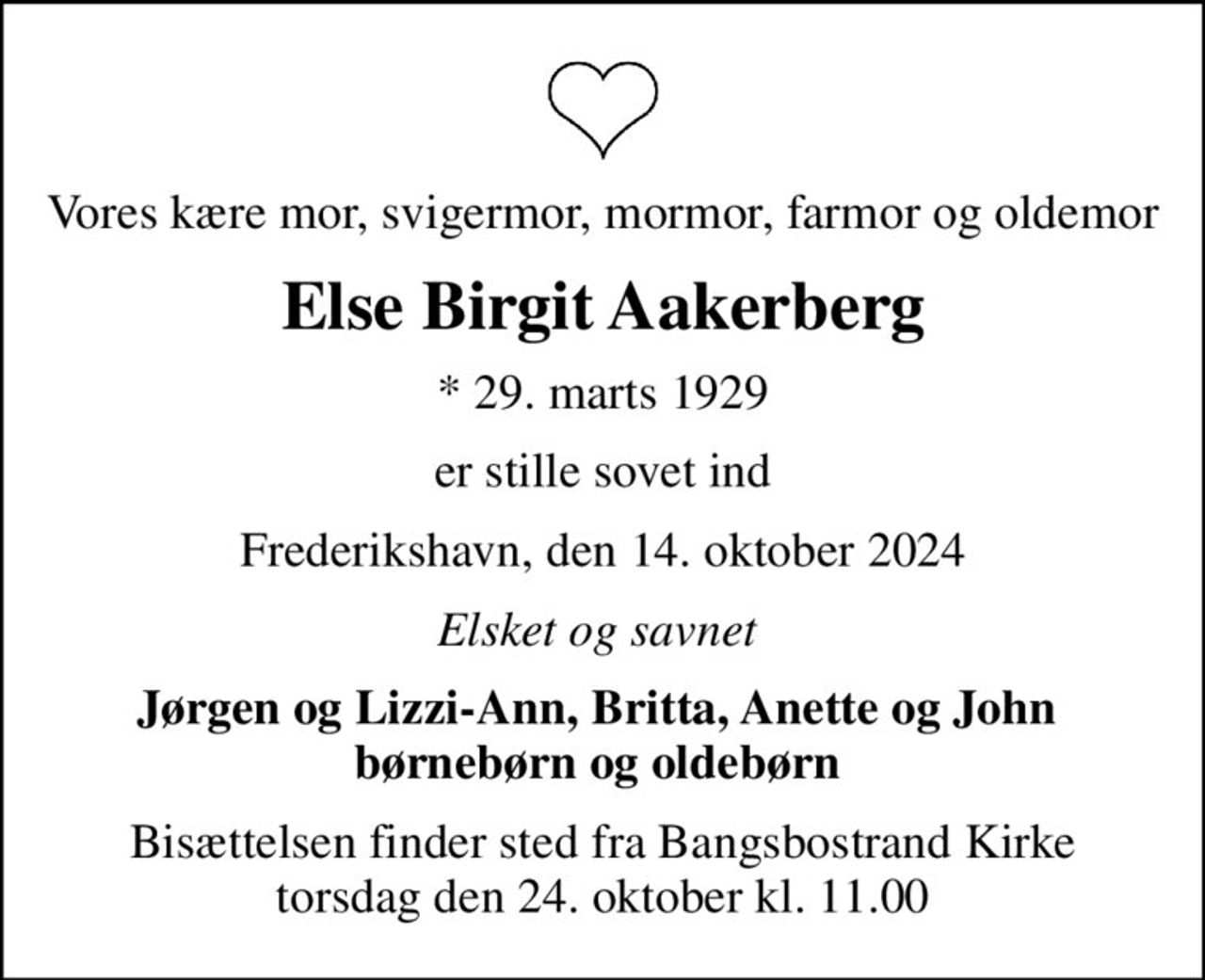 Vores kære mor, svigermor, mormor, farmor og oldemor
Else Birgit Aakerberg
* 29. marts 1929
er stille sovet ind
Frederikshavn, den 14. oktober 2024
Elsket og savnet 
Jørgen og Lizzi-Ann, Britta, Anette og John  børnebørn og oldebørn 
Bisættelsen finder sted fra Bangsbostrand Kirke  torsdag den 24. oktober kl. 11.00