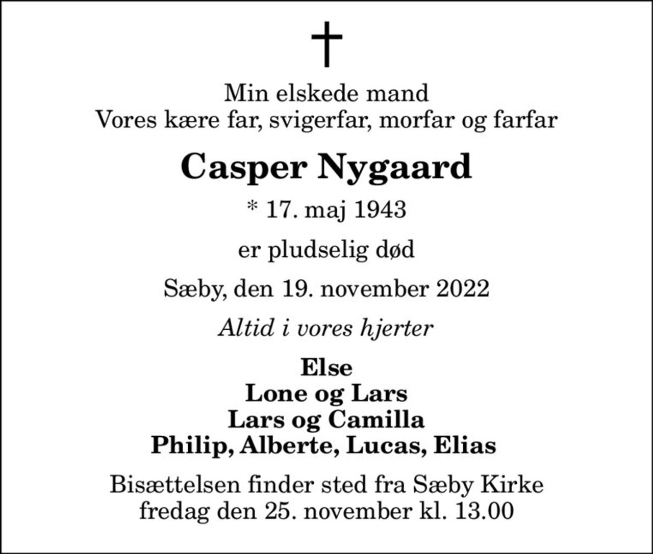 Min elskede mand Vores kære far, svigerfar, morfar og farfar
Casper Nygaard
* 17. maj 1943
er pludselig død
Sæby, den 19. november 2022
Altid i vores hjerter
Else Lone og Lars Lars og Camilla Philip, Alberte, Lucas, Elias 
Bisættelsen finder sted fra Sæby Kirke  fredag den 25. november kl. 13.00