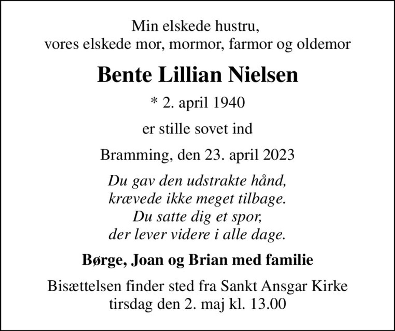 Min elskede hustru,  vores elskede mor, mormor, farmor og oldemor
Bente Lillian Nielsen
* 2. april 1940
er stille sovet ind
Bramming, den 23. april 2023
Du gav den udstrakte hånd, krævede ikke meget tilbage. Du satte dig et spor, der lever videre i alle dage.
Børge, Joan og Brian med familie
Bisættelsen finder sted fra Sankt Ansgar Kirke  tirsdag den 2. maj kl. 13.00