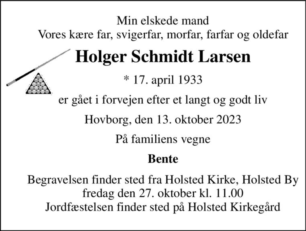 Min elskede mand Vores kære far, svigerfar, morfar, farfar og oldefar 
Holger Schmidt Larsen 
*​ 17. april 1933 
er gået i forvejen efter et langt og godt liv 
Hovborg, den 13. oktober 2023 
På familiens vegne 
Bente 
Begravelsen​ finder sted fra Holsted Kirke, Holsted By​ fredag den 27. oktober​ kl. 11.00 Jordfæstelsen finder sted på Holsted Kirkegård