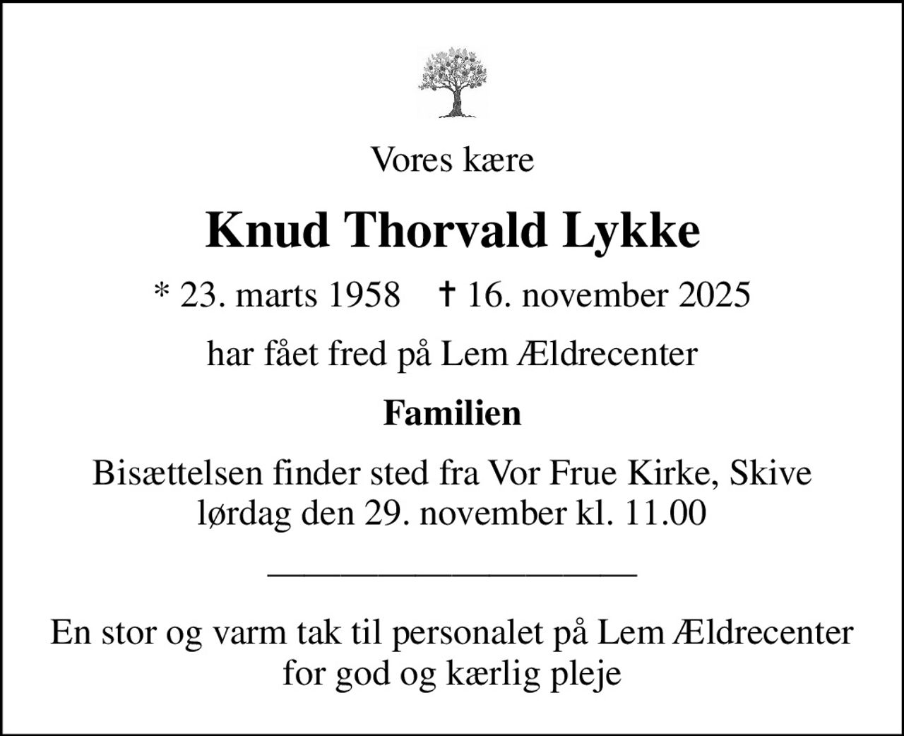 Vores kære
Knud Thorvald Lykke
* 23. marts 1958    ✝ 16. november 2025
har fået fred på Lem Ældrecenter
Familien
Bisættelsen finder sted fra Vor Frue Kirke, Skive  lørdag den 29. november kl. 11.00 
En stor og varm tak til personalet på Lem Ældrecenter for god og kærlig pleje