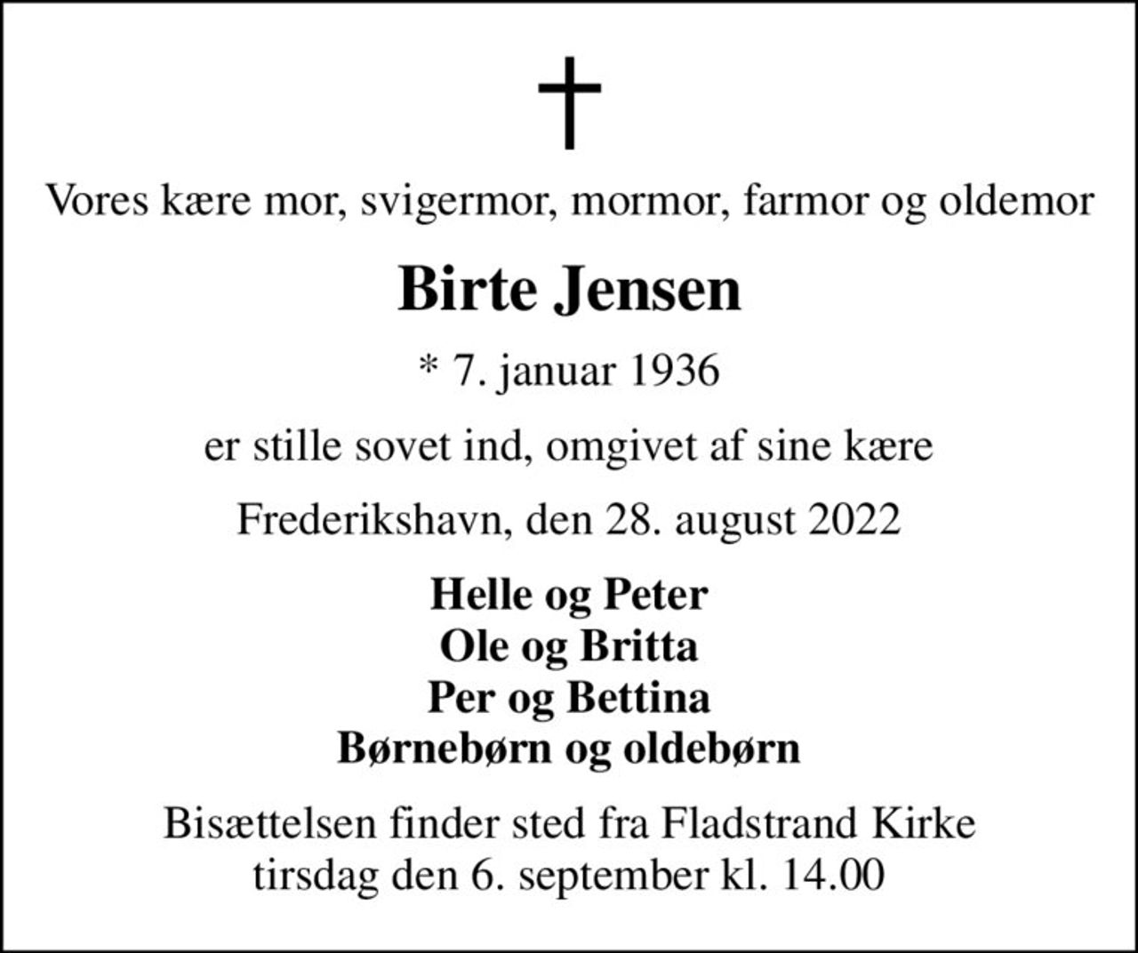Vores kære mor, svigermor, mormor, farmor og oldemor
Birte Jensen
* 7. januar 1936
er stille sovet ind, omgivet af sine kære
Frederikshavn, den 28. august 2022
Helle og Peter Ole og Britta Per og Bettina Børnebørn og oldebørn
Bisættelsen finder sted fra Fladstrand Kirke  tirsdag den 6. september kl. 14.00