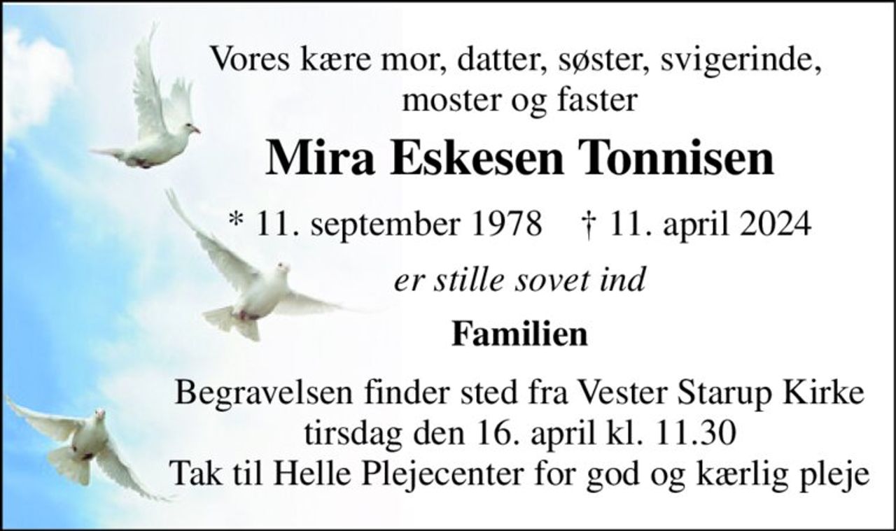 Vores kære mor, datter, søster, svigerinde,  moster og faster 
Mira Eskesen Tonnisen 
* 11. september 1978    † 11. april 2024 
er stille sovet ind 
Familien 
Begravelsen finder sted fra Vester Starup Kirke tirsdag den 16. april kl. 11.30 Tak til Helle Plejecenter for god og kærlig pleje