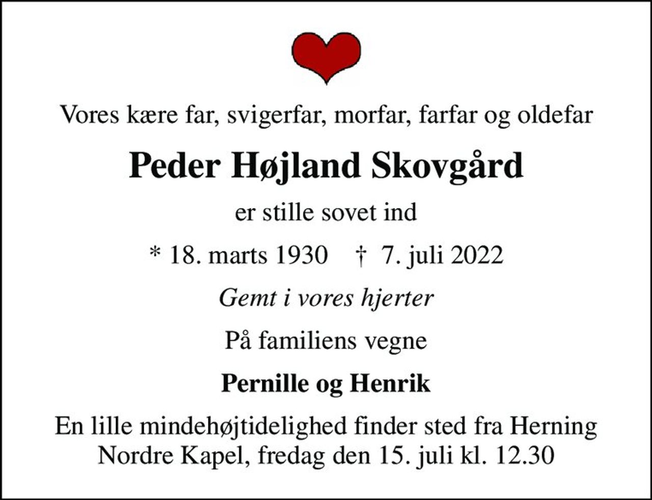 Vores kære far, svigerfar, morfar, farfar og oldefar
Peder Højland Skovgård
er stille sovet ind
* 18. marts 1930    ✝ 7. juli 2022
Gemt i vores hjerter
På familiens vegne
Pernille og Henrik
En lille mindehøjtidelighed finder sted fra Herning Nordre Kapel, fredag den 15. juli kl. 12.30