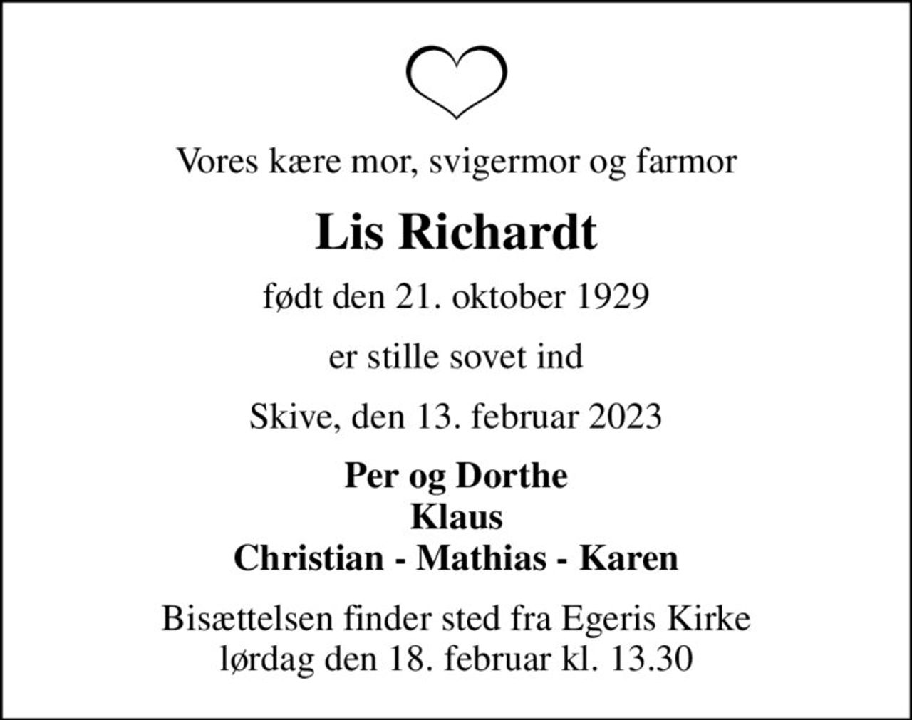 Vores kære mor, svigermor og farmor
Lis Richardt
født den 21. oktober 1929
er stille sovet ind
Skive, den 13. februar 2023
Per og Dorthe Klaus Christian - Mathias - Karen
Bisættelsen finder sted fra Egeris Kirke  lørdag den 18. februar kl. 13.30