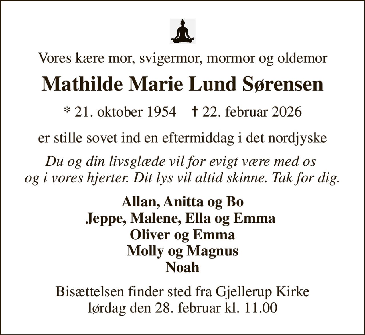 Vores kære mor, svigermor, mormor og oldemor 
Mathilde Marie Lund Sørensen 
★ 21. oktober 1954    ✝ 22. februar 2026 
er stille sovet ind en eftermiddag i det nordjyske 
Du og din livsglæde vil for evigt være med os  og i vores hjerter. Dit lys vil altid skinne. Tak for dig. 
Allan, Anitta og Bo Jeppe, Malene, Ella og Emma  Oliver og Emma Molly og Magnus Noah 
Bisættelsen finder sted fra Gjellerup Kirke lørdag den 28. februar kl. 11.00