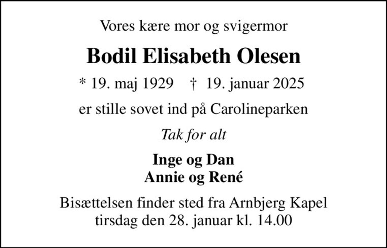 Vores kære mor og svigermor
Bodil Elisabeth Olesen
* 19. maj 1929    ✝ 19. januar 2025 
er stille sovet ind på Carolineparken
Tak for alt
Inge og Dan Annie og René
Bisættelsen finder sted fra Arnbjerg Kapel  tirsdag den 28. januar kl. 14.00