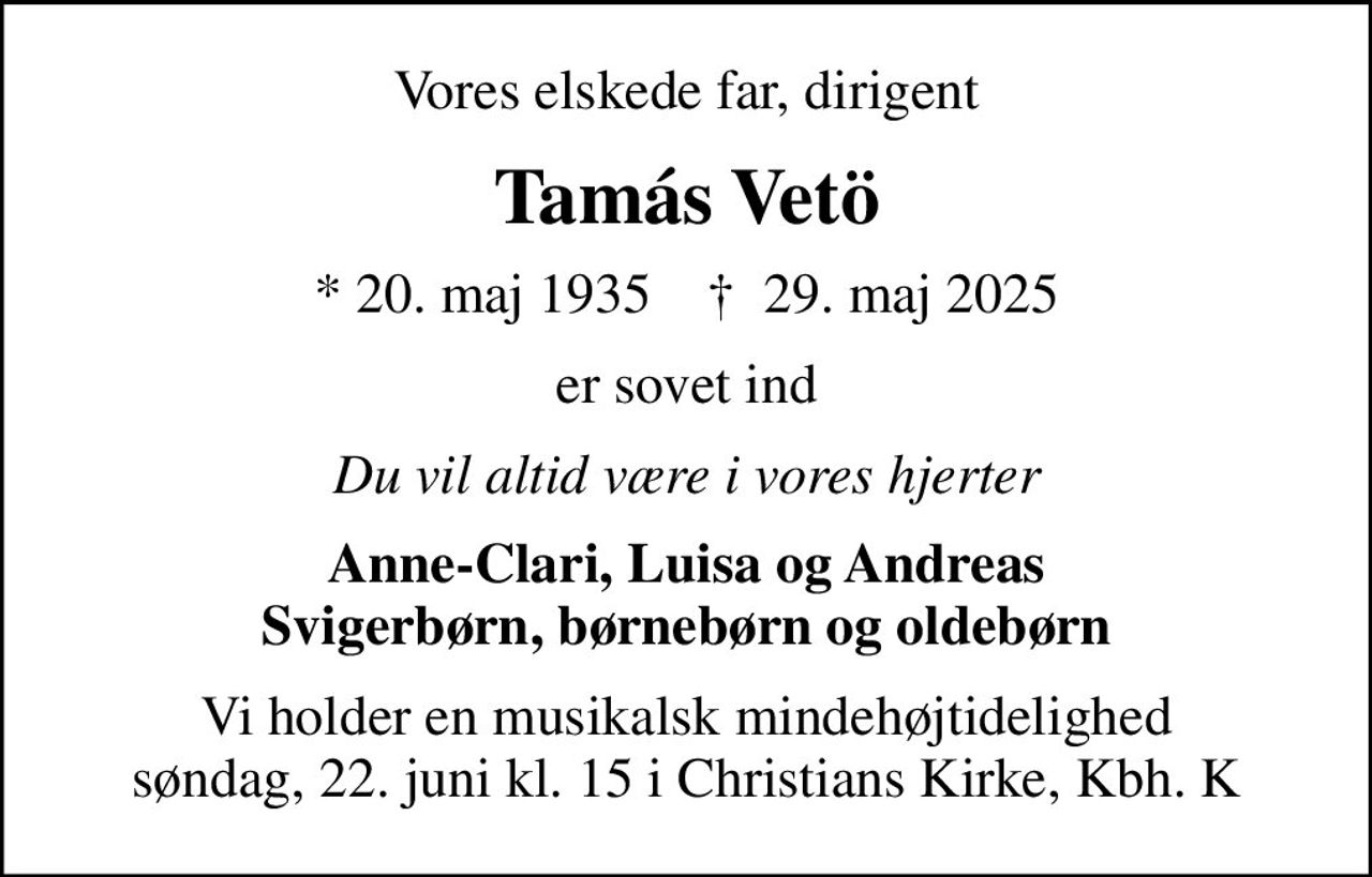 Vores elskede far, dirigent
Tamás Vetö
* 20. maj 1935    ✝ 29. maj 2025
er sovet ind
Du vil altid være i vores hjerter
Anne-Clari, Luisa og Andreas Svigerbørn, børnebørn og oldebørn
Vi holder en musikalsk mindehøjtidelighed søndag, 22. juni kl. 15 i Christians Kirke, Kbh. K