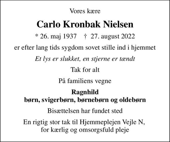 Vores kære
Carlo Kronbak Nielsen
* 26. maj 1937    &#x271d; 27. august 2022
er efter lang tids sygdom sovet stille ind i hjemmet
Et lys er slukket, en stjerne er tændt
Tak for alt
På familiens vegne
Ragnhild børn, svigerbørn, børnebørn og oldebørn
Bisættelsen har fundet sted
En rigtig stor tak til Hjemmeplejen Vejle N,  for kærlig og omsorgsfuld pleje