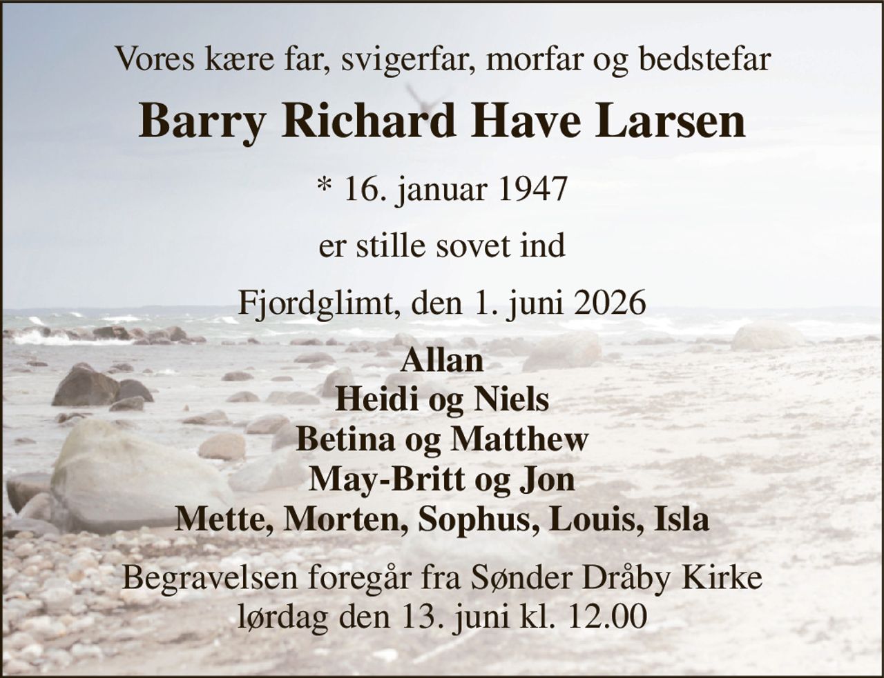 Vores kære far, svigerfar, morfar og bedstefar 
Barry Richard Have Larsen 
* 16. januar 1947 
er stille sovet ind 
Fjordglimt, den 1. juni 2026 
Allan Heidi og Niels Betina og Matthew May-Britt og Jon Mette, Morten, Sophus, Louis, Isla 
Begravelsen foregår fra Sønder Dråby Kirke lørdag den 13. juni kl. 12.00