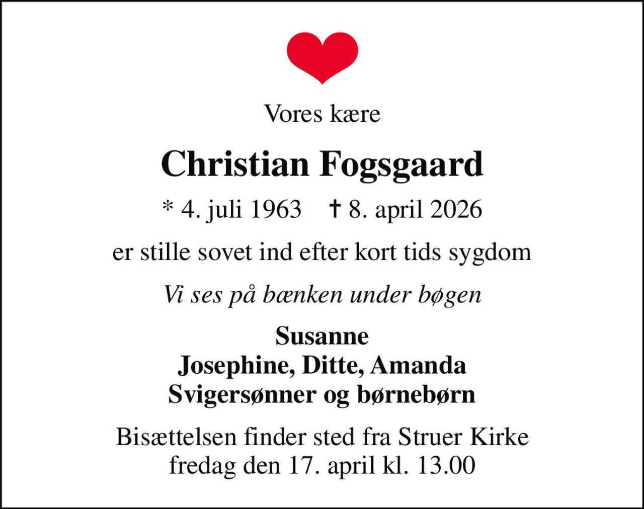 Vores kære
Christian Fogsgaard
* 4. juli 1963    ✝ 8. april 2026
er stille sovet ind efter kort tids sygdom
Vi ses på bænken under bøgen
Susanne Josephine, Ditte, Amanda Svigersønner og børnebørn
Bisættelsen finder sted fra Struer Kirke  fredag den 17. april kl. 13.00