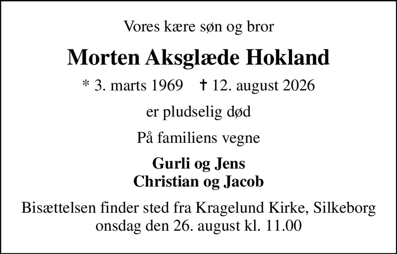 Vores kære søn og bror
Morten Aksglæde Hokland
* 3. marts 1969    ✝ 12. august 2026
er pludselig død
På familiens vegne
Gurli og Jens Christian og Jacob
Bisættelsen finder sted fra Kragelund Kirke, Silkeborg onsdag den 26. august kl. 11.00