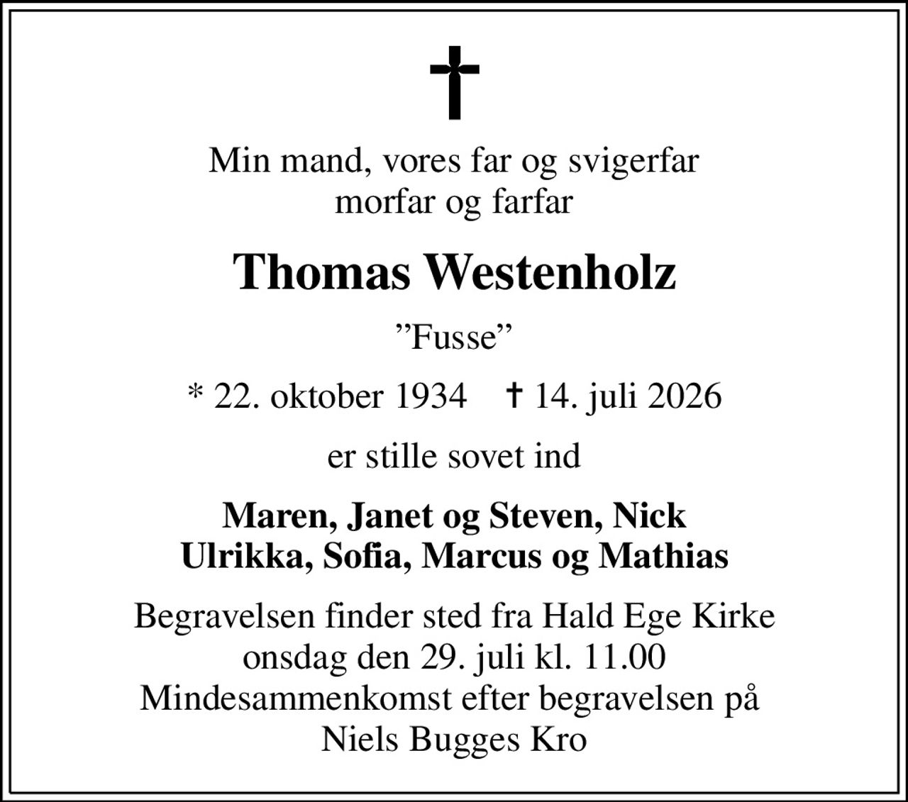 Min mand, vores far og svigerfar morfar og farfar
Thomas Westenholz
Fusse
* 22. oktober 1934    ✝ 14. juli 2026
er stille sovet ind
Maren, Janet og Steven, Nick Ulrikka, Sofia, Marcus og Mathias
Begravelsen finder sted fra Hald Ege Kirke  onsdag den 29. juli kl. 11.00  Mindesammenkomst efter begravelsen på  Niels Bugges Kro