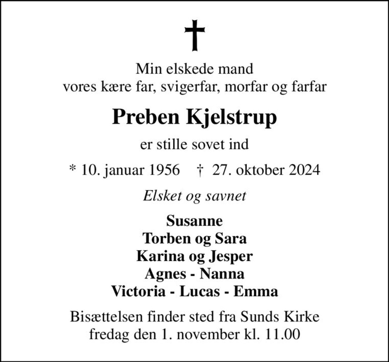 Min elskede mand vores kære far, svigerfar, morfar og farfar
Preben Kjelstrup
er stille sovet ind
* 10. januar 1956    ✝ 27. oktober 2024
Elsket og savnet
Susanne Torben og Sara Karina og Jesper Agnes - Nanna Victoria - Lucas - Emma
Bisættelsen finder sted fra Sunds Kirke  fredag den 1. november kl. 11.00